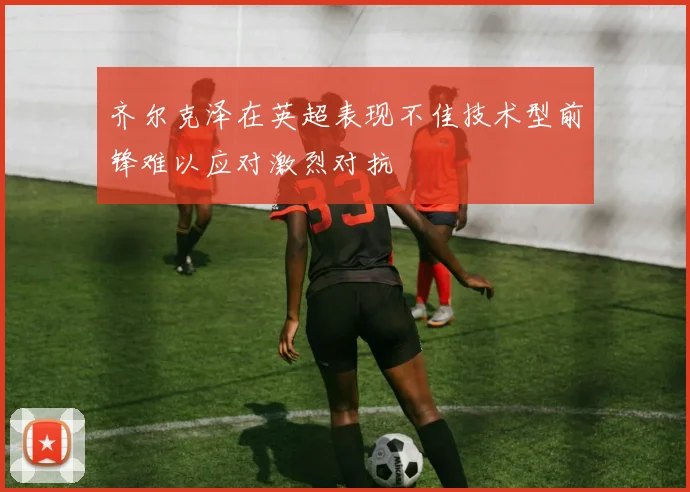 齐尔克泽在英超表现不佳技术型前锋难以应对激烈对抗