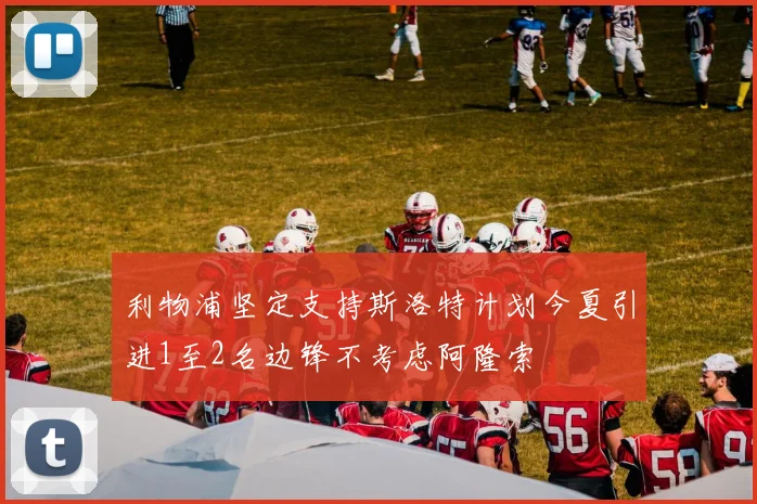 利物浦坚定支持斯洛特计划今夏引进1至2名边锋不考虑阿隆索
