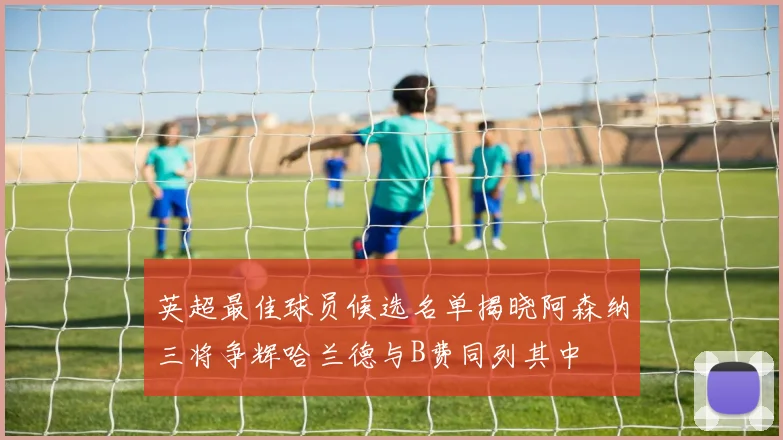 英超最佳球员候选名单揭晓阿森纳三将争辉哈兰德与B费同列其中