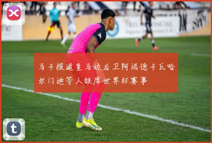 马卡报道皇马边后卫阿诺德卡瓦哈尔门迪等人缺席世界杯赛事