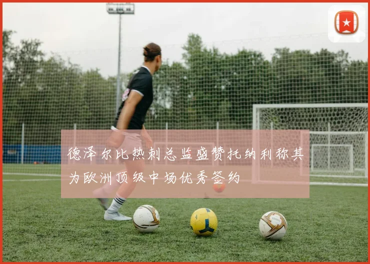 德泽尔比热刺总监盛赞托纳利称其为欧洲顶级中场优秀签约