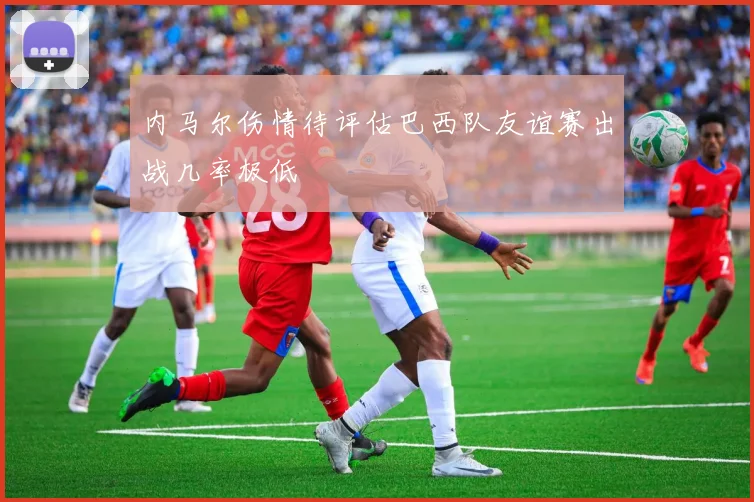 内马尔伤情待评估巴西队友谊赛出战几率极低