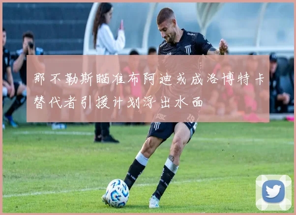 那不勒斯瞄准布阿迪或成洛博特卡替代者引援计划浮出水面