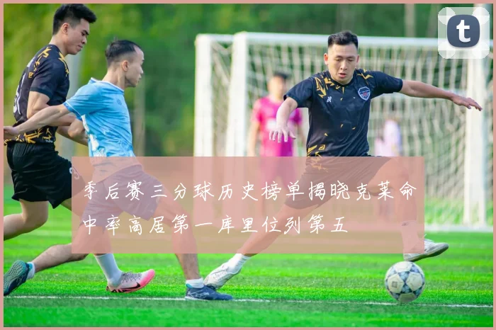 季后赛三分球历史榜单揭晓克莱命中率高居第一库里位列第五