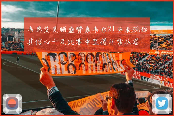 韦恩艾灵顿盛赞康韦尔21分表现称其信心十足比赛中显得非常从容