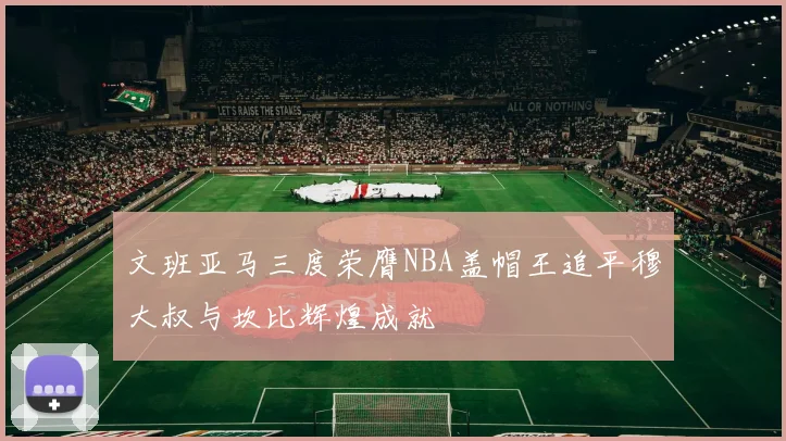 文班亚马三度荣膺NBA盖帽王追平穆大叔与坎比辉煌成就