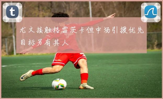 尤文接触格雷茨卡但中场引援优先目标另有其人