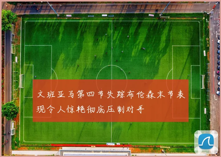 文班亚马第四节失踪布伦森末节表现令人惊艳彻底压制对手