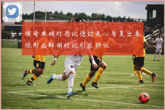 埃奇库姆对恩比德的关心与复出表现形成鲜明对比引发热议