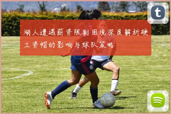 湖人遭遇薪资限制困境深度解析硬工资帽的影响与球队策略