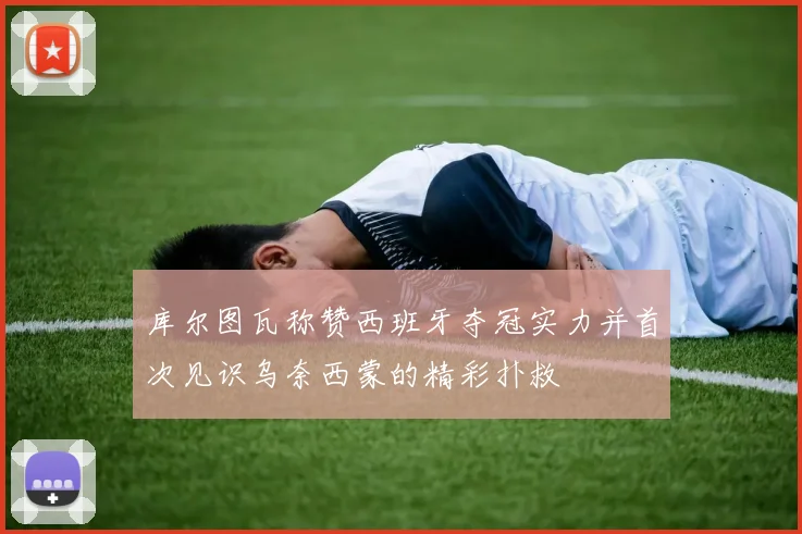 库尔图瓦称赞西班牙夺冠实力并首次见识乌奈西蒙的精彩扑救