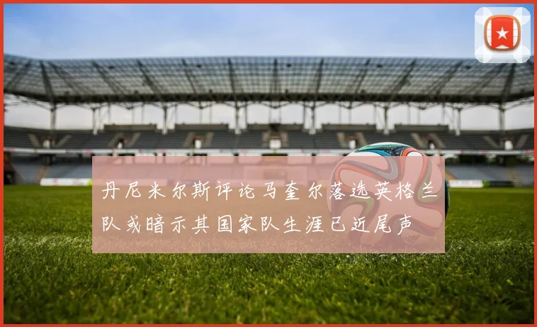 丹尼米尔斯评论马奎尔落选英格兰队或暗示其国家队生涯已近尾声