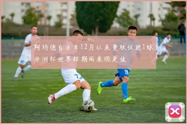 阿玛德自去年12月以来曼联仅进1球非洲杯世界杯期间表现更佳