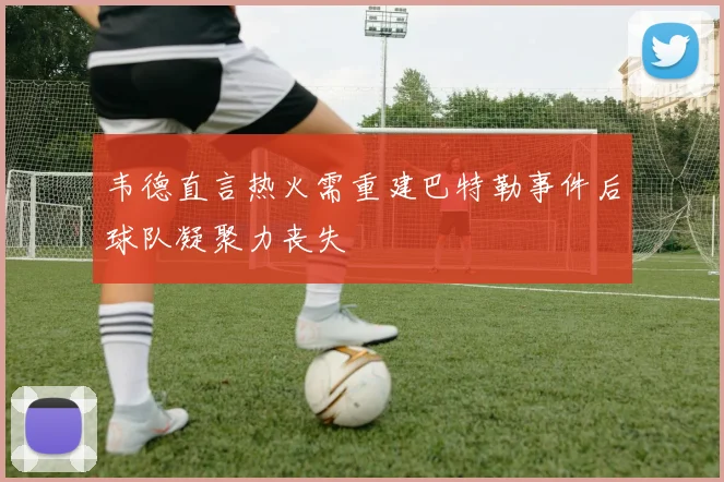 韦德直言热火需重建巴特勒事件后球队凝聚力丧失
