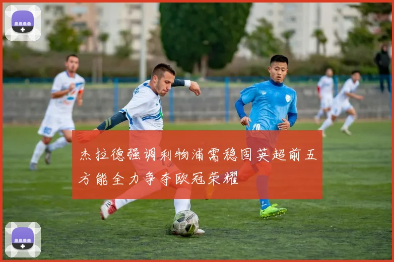 杰拉德强调利物浦需稳固英超前五方能全力争夺欧冠荣耀