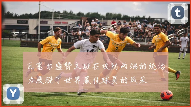 瓦塞尔盛赞文班在攻防两端的统治力展现了世界最佳球员的风采