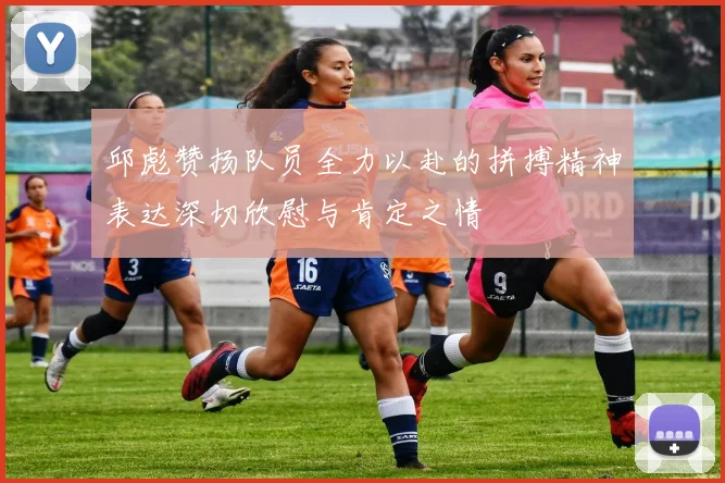 邱彪赞扬队员全力以赴的拼搏精神表达深切欣慰与肯定之情
