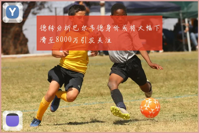 德转分析巴尔韦德身价或将大幅下滑至8000万引发关注